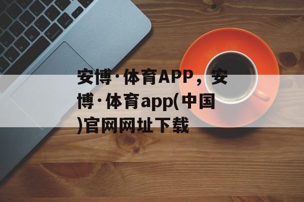 安博·体育APP，安博·体育app(中国)官网网址下载