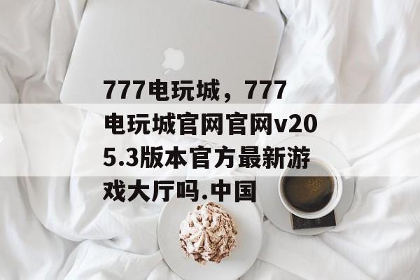 777电玩城，777电玩城官网官网v205.3版本官方最新游戏大厅吗.中国