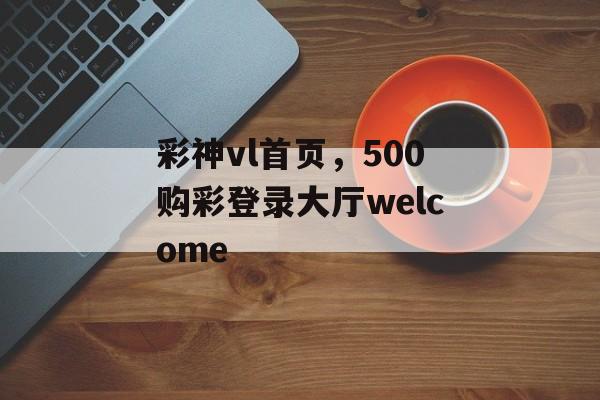 彩神vl首页，500购彩登录大厅welcome