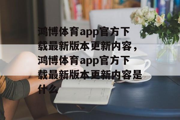 鸿博体育app官方下载最新版本更新内容，鸿博体育app官方下载最新版本更新内容是什么