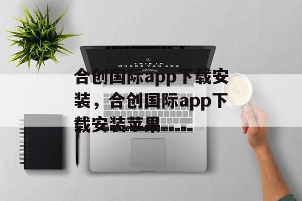 合创国际app下载安装，合创国际app下载安装苹果