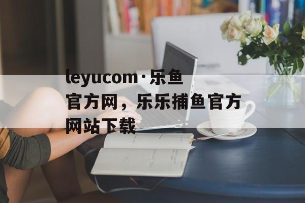 leyucom·乐鱼官方网，乐乐捕鱼官方网站下载