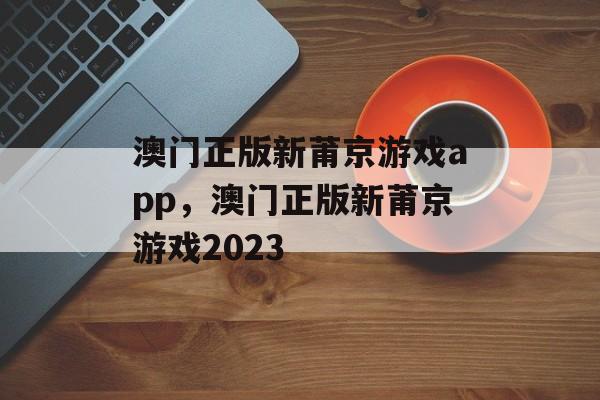 澳门正版新莆京游戏app，澳门正版新莆京游戏2023